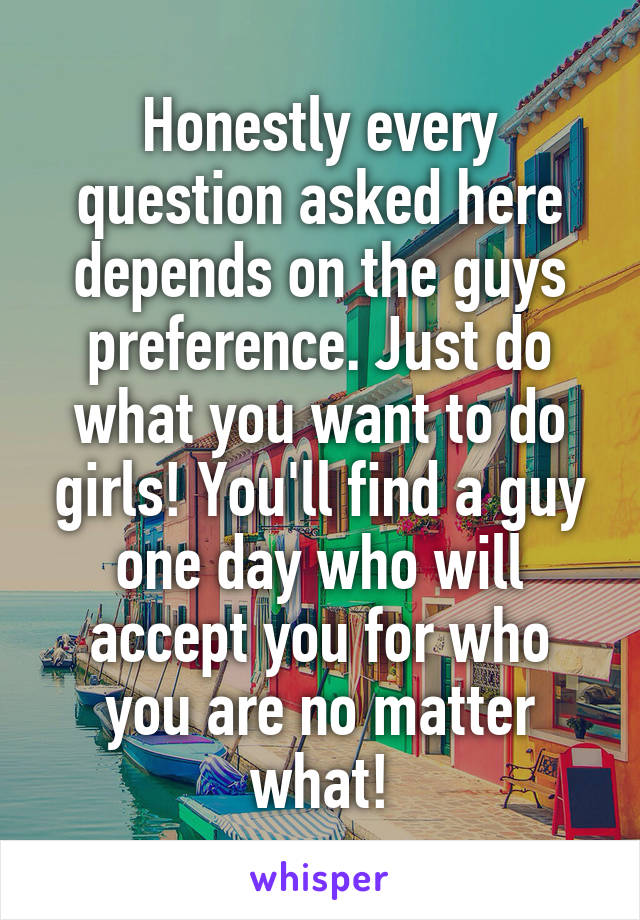 Honestly every question asked here depends on the guys preference. Just do what you want to do girls! You'll find a guy one day who will accept you for who you are no matter what!