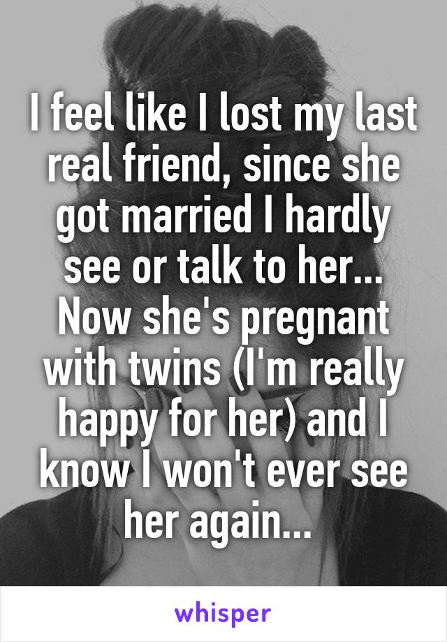 I feel like I lost my last real friend, since she got married I hardly see or talk to her... Now she's pregnant with twins (I'm really happy for her) and I know I won't ever see her again... 