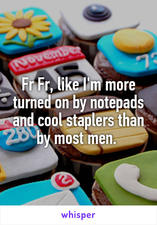 Fr Fr, like I'm more turned on by notepads and cool staplers than by most men. 