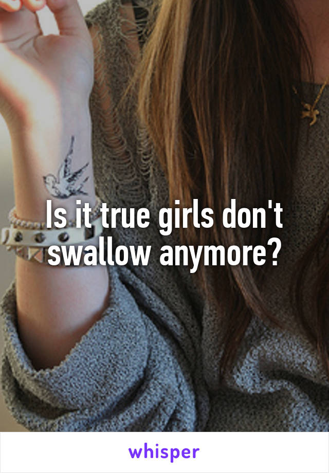 Is it true girls don't swallow anymore?