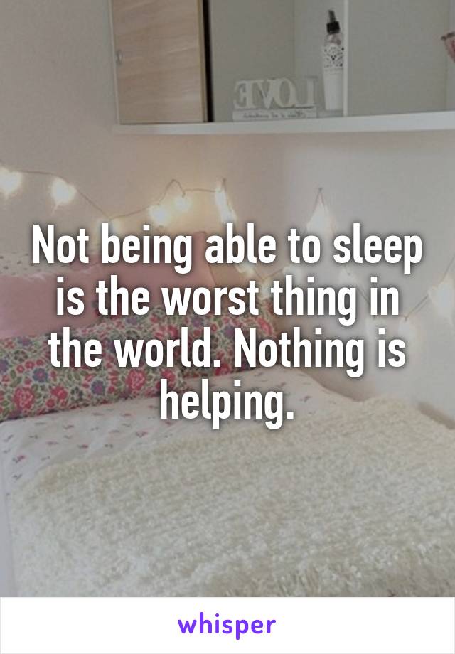 Not being able to sleep is the worst thing in the world. Nothing is helping.