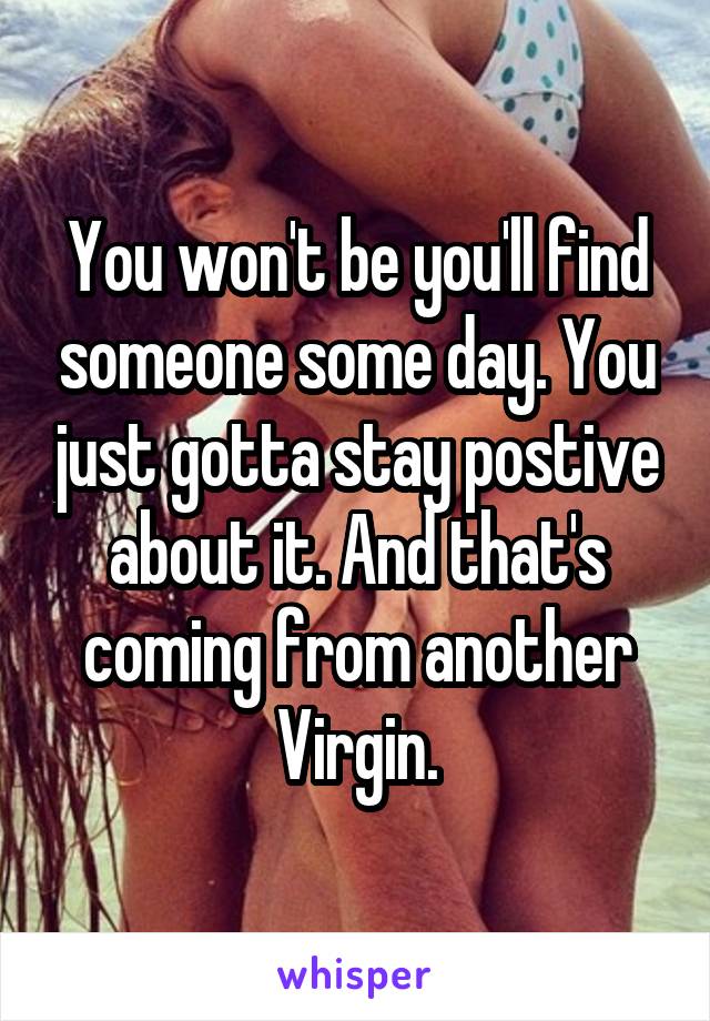 You won't be you'll find someone some day. You just gotta stay postive about it. And that's coming from another Virgin.