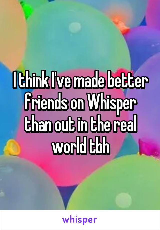 I think I've made better friends on Whisper than out in the real world tbh