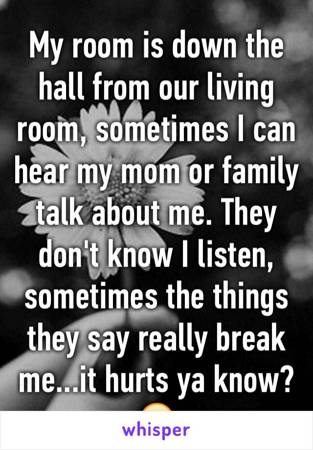 My room is down the hall from our living room, sometimes I can hear my mom or family talk about me. They don't know I listen, sometimes the things they say really break me...it hurts ya know?😞