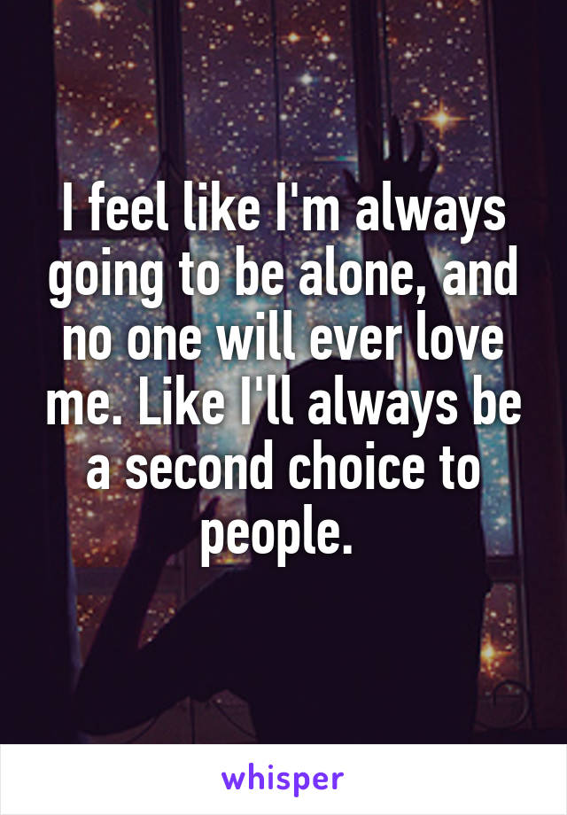 I feel like I'm always going to be alone, and no one will ever love me. Like I'll always be a second choice to people. 
