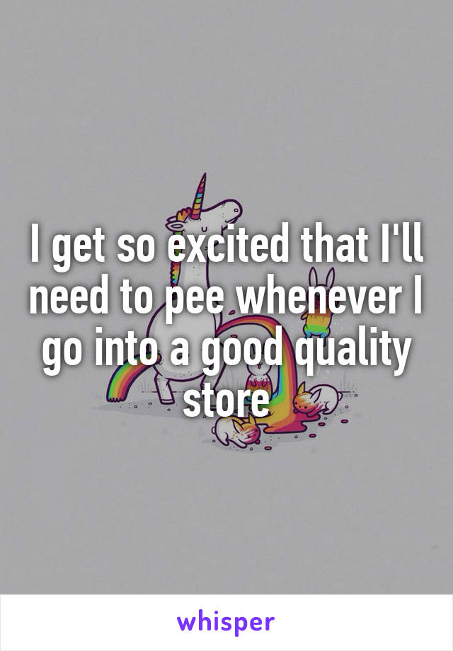 I get so excited that I'll need to pee whenever I go into a good quality store