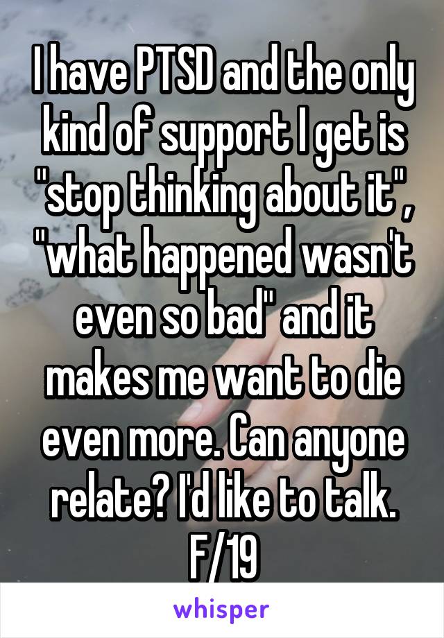 I have PTSD and the only kind of support I get is "stop thinking about it", "what happened wasn't even so bad" and it makes me want to die even more. Can anyone relate? I'd like to talk. F/19