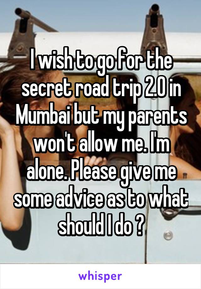 I wish to go for the secret road trip 2.0 in Mumbai but my parents won't allow me. I'm alone. Please give me some advice as to what should I do ?