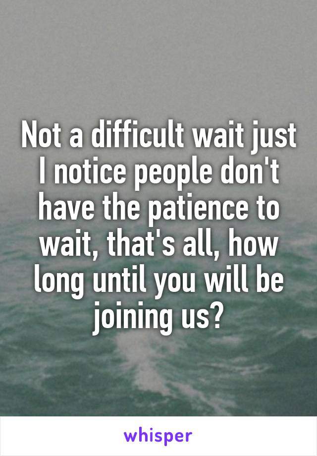 Not a difficult wait just I notice people don't have the patience to wait, that's all, how long until you will be joining us?