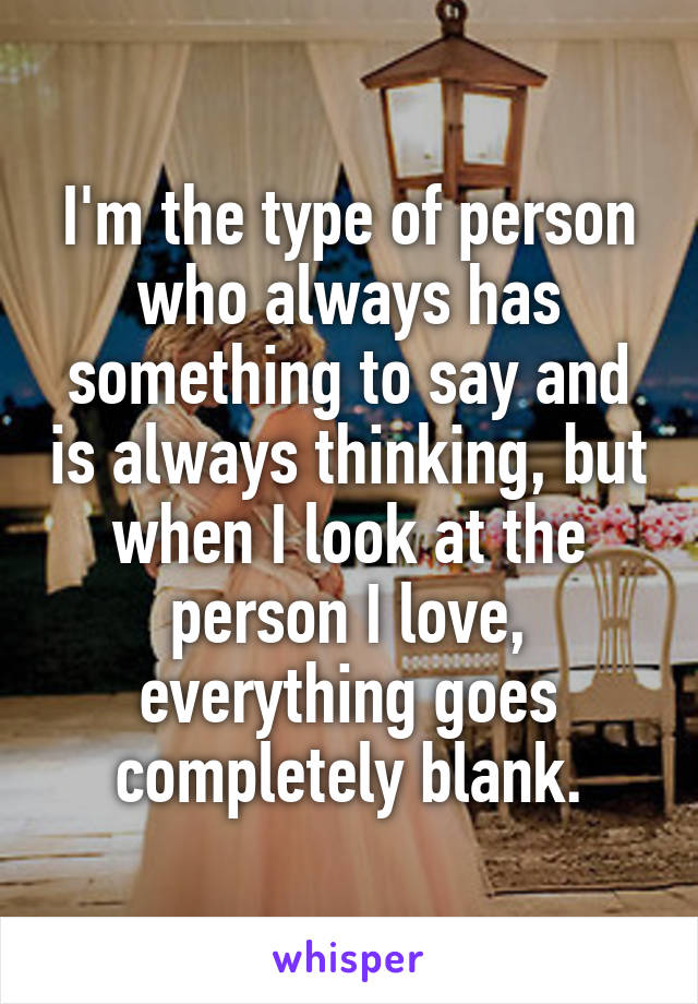 I'm the type of person who always has something to say and is always thinking, but when I look at the person I love, everything goes completely blank.