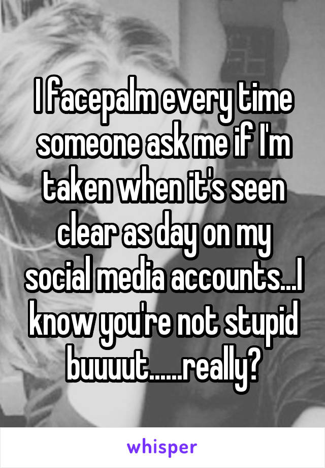 I facepalm every time someone ask me if I'm taken when it's seen clear as day on my social media accounts...I know you're not stupid buuuut......really?