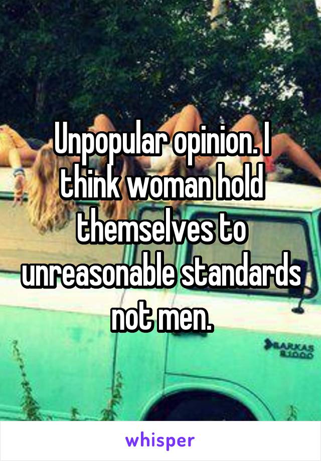 Unpopular opinion. I think woman hold themselves to unreasonable standards not men.