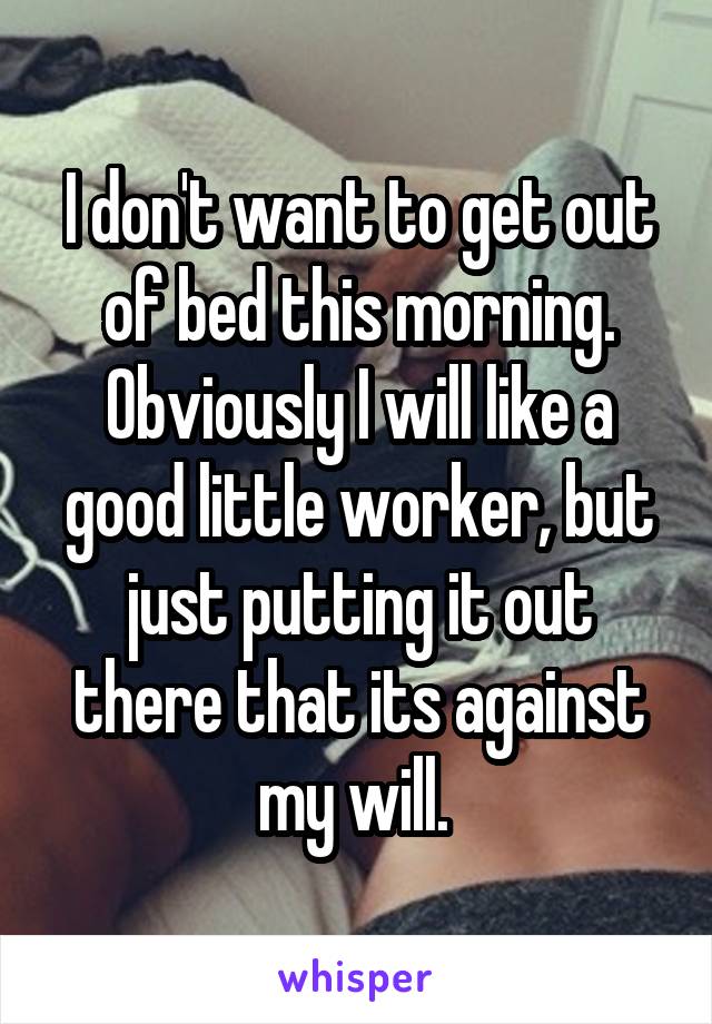 I don't want to get out of bed this morning. Obviously I will like a good little worker, but just putting it out there that its against my will. 