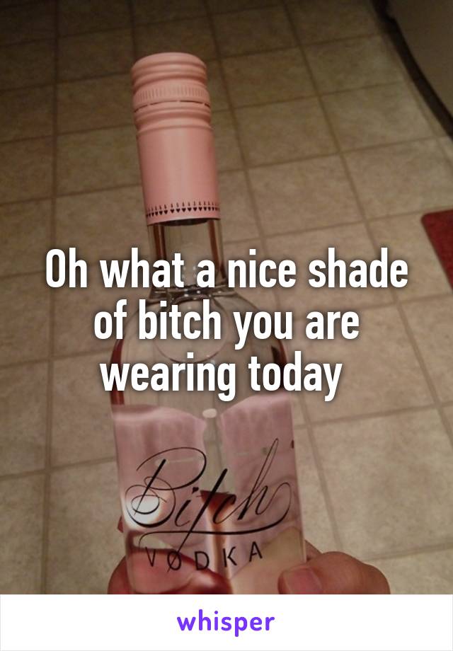 Oh what a nice shade of bitch you are wearing today 