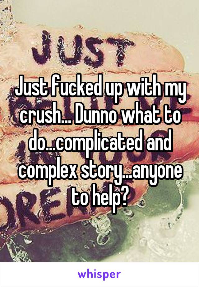 Just fucked up with my crush... Dunno what to do...complicated and complex story...anyone to help?