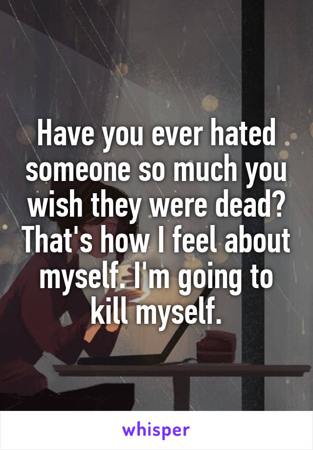 Have you ever hated someone so much you wish they were dead? That's how I feel about myself. I'm going to kill myself.