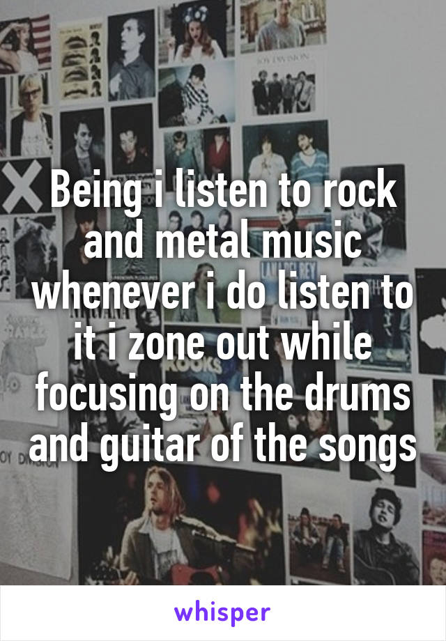 Being i listen to rock and metal music whenever i do listen to it i zone out while focusing on the drums and guitar of the songs