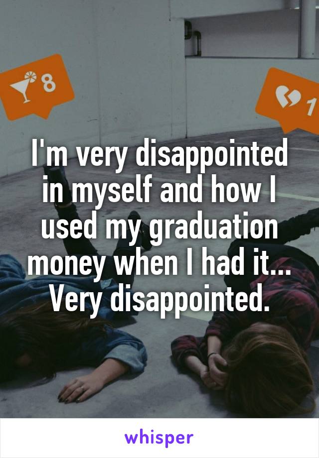 I'm very disappointed in myself and how I used my graduation money when I had it... Very disappointed.