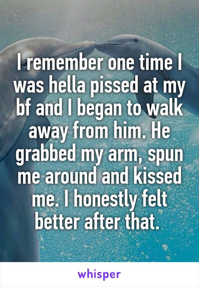 I remember one time I was hella pissed at my bf and I began to walk away from him. He grabbed my arm, spun me around and kissed me. I honestly felt better after that. 