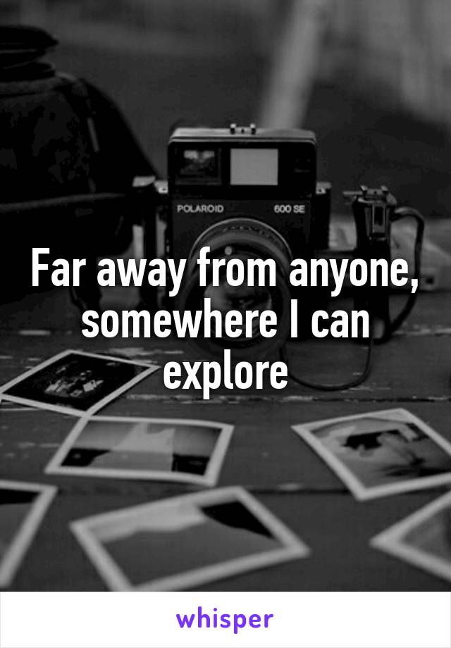 Far away from anyone, somewhere I can explore