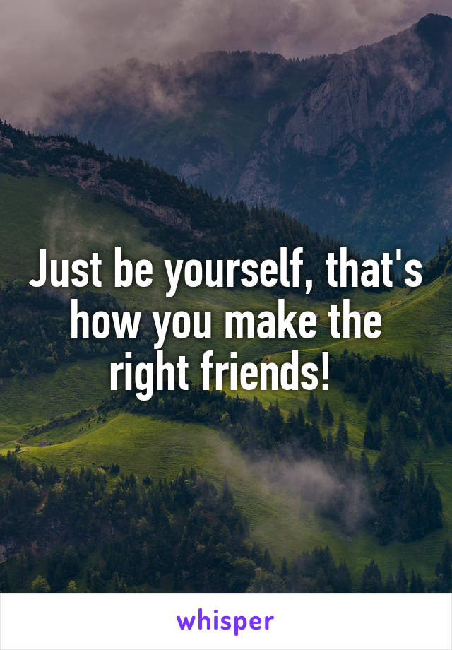 Just be yourself, that's how you make the right friends! 