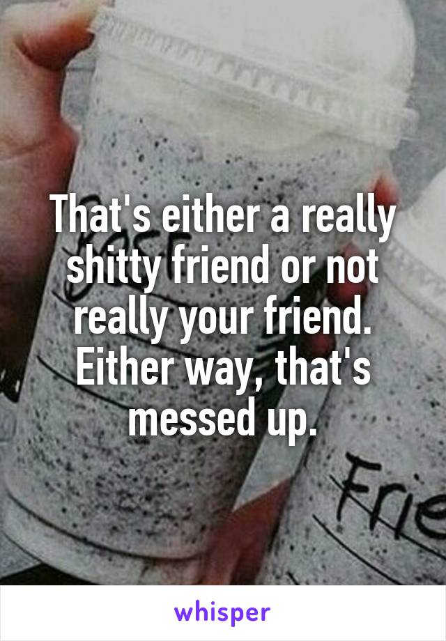 That's either a really shitty friend or not really your friend. Either way, that's messed up.