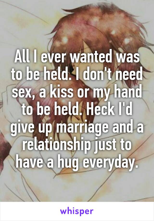 All I ever wanted was to be held. I don't need sex, a kiss or my hand to be held. Heck I'd give up marriage and a relationship just to have a hug everyday.