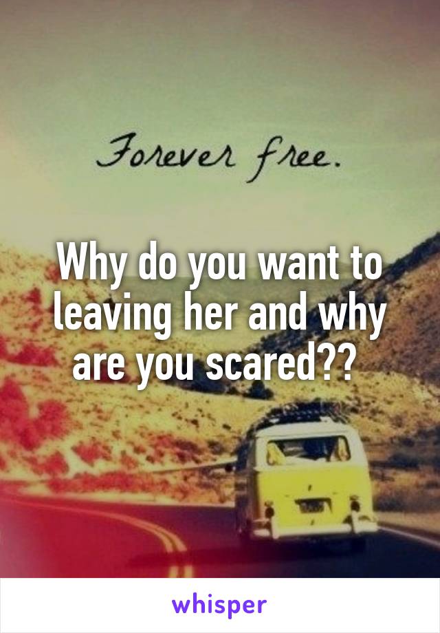 Why do you want to leaving her and why are you scared?? 