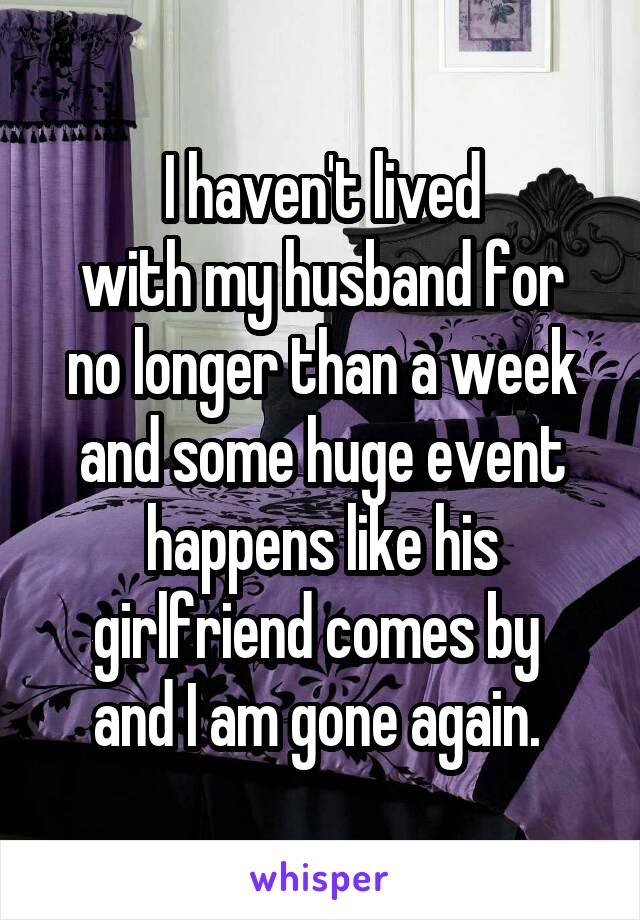 I haven't lived
 with my husband for 
no longer than a week and some huge event happens like his girlfriend comes by 
and I am gone again. 