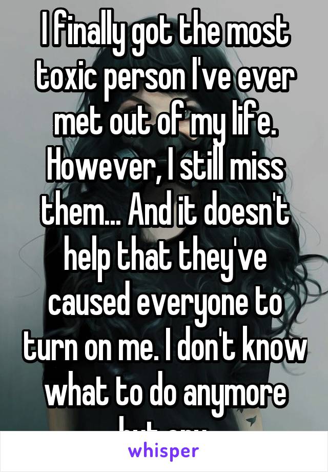 I finally got the most toxic person I've ever met out of my life. However, I still miss them... And it doesn't help that they've caused everyone to turn on me. I don't know what to do anymore but cry.