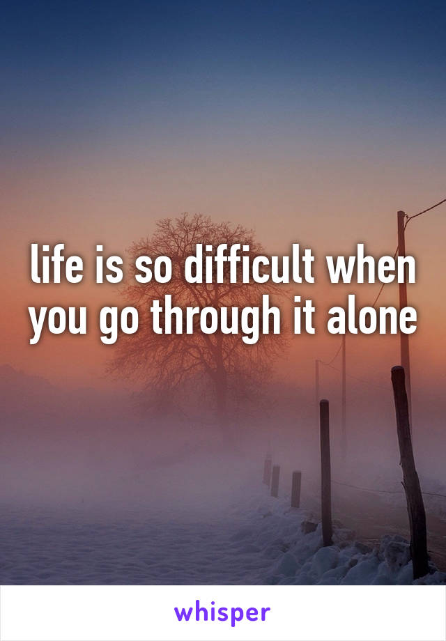 life is so difficult when you go through it alone 