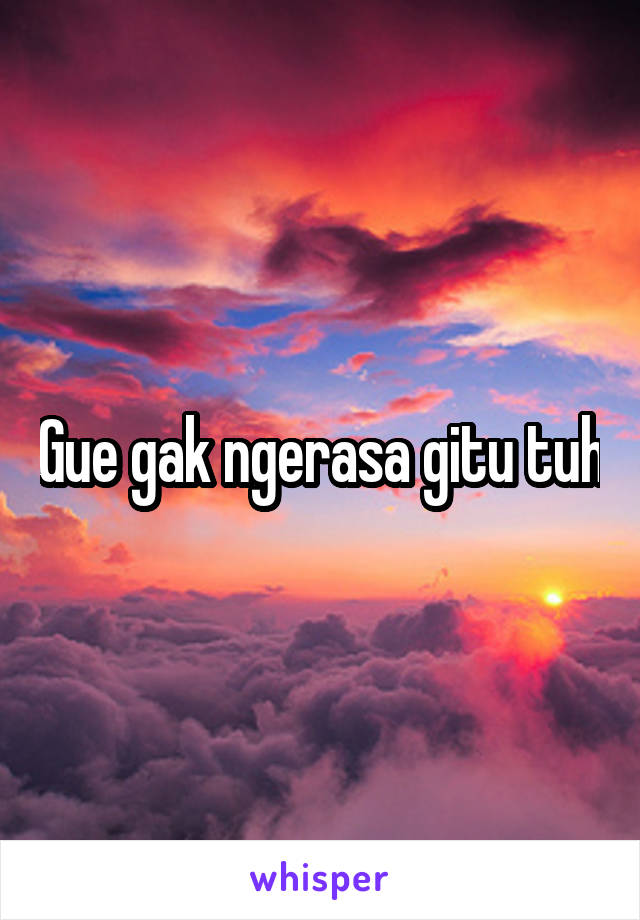 Gue gak ngerasa gitu tuh