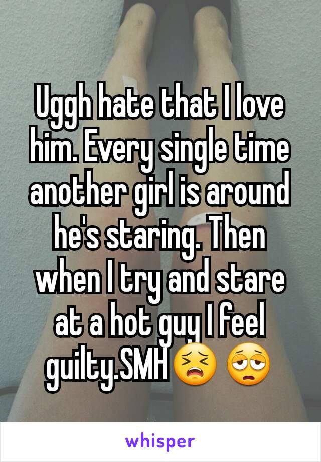 Uggh hate that I love him. Every single time another girl is around he's staring. Then when I try and stare at a hot guy I feel guilty.SMH😣😩