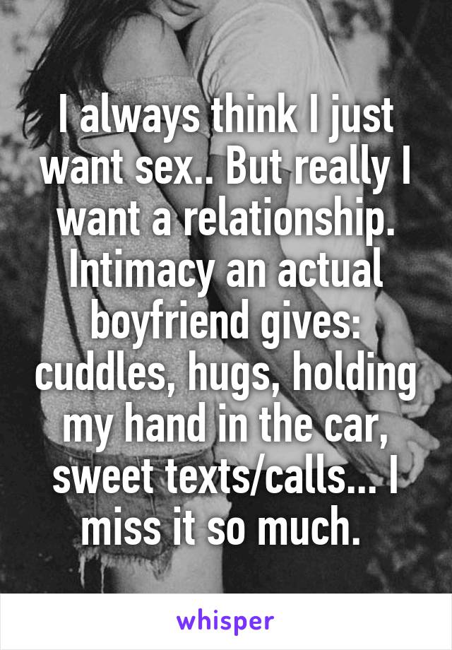 I always think I just want sex.. But really I want a relationship. Intimacy an actual boyfriend gives: cuddles, hugs, holding my hand in the car, sweet texts/calls... I miss it so much. 