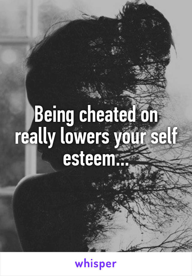 Being cheated on really lowers your self esteem...