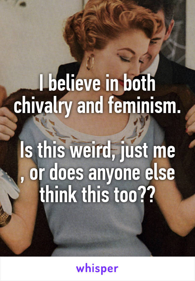 I believe in both chivalry and feminism. 
Is this weird, just me , or does anyone else think this too??