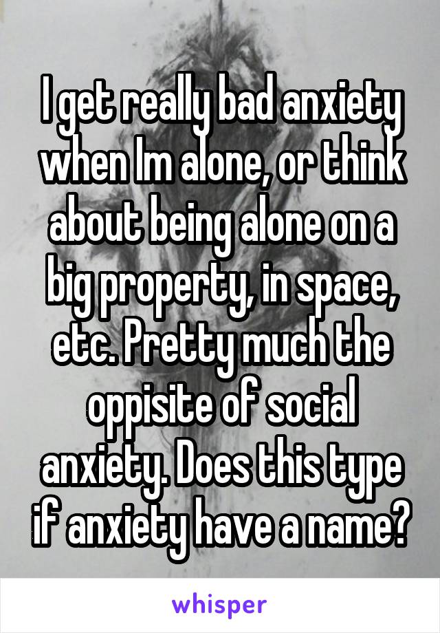 I get really bad anxiety when Im alone, or think about being alone on a big property, in space, etc. Pretty much the oppisite of social anxiety. Does this type if anxiety have a name?