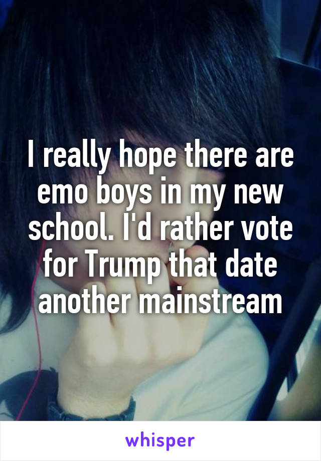 I really hope there are emo boys in my new school. I'd rather vote for Trump that date another mainstream