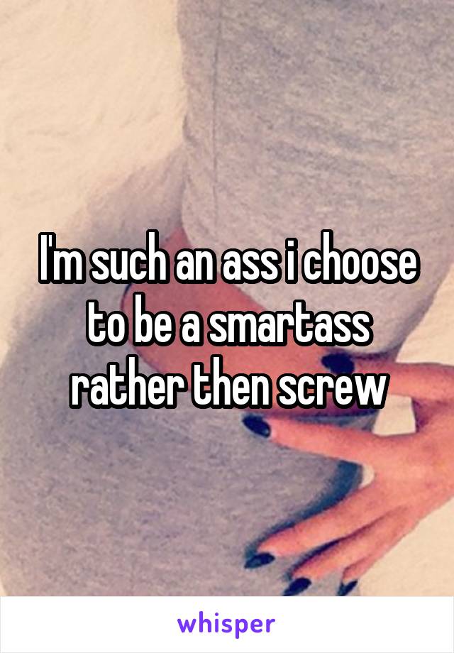 I'm such an ass i choose to be a smartass rather then screw