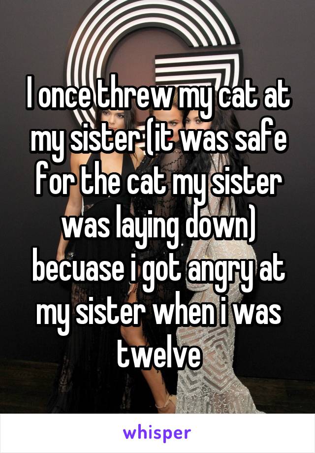 I once threw my cat at my sister (it was safe for the cat my sister was laying down) becuase i got angry at my sister when i was twelve