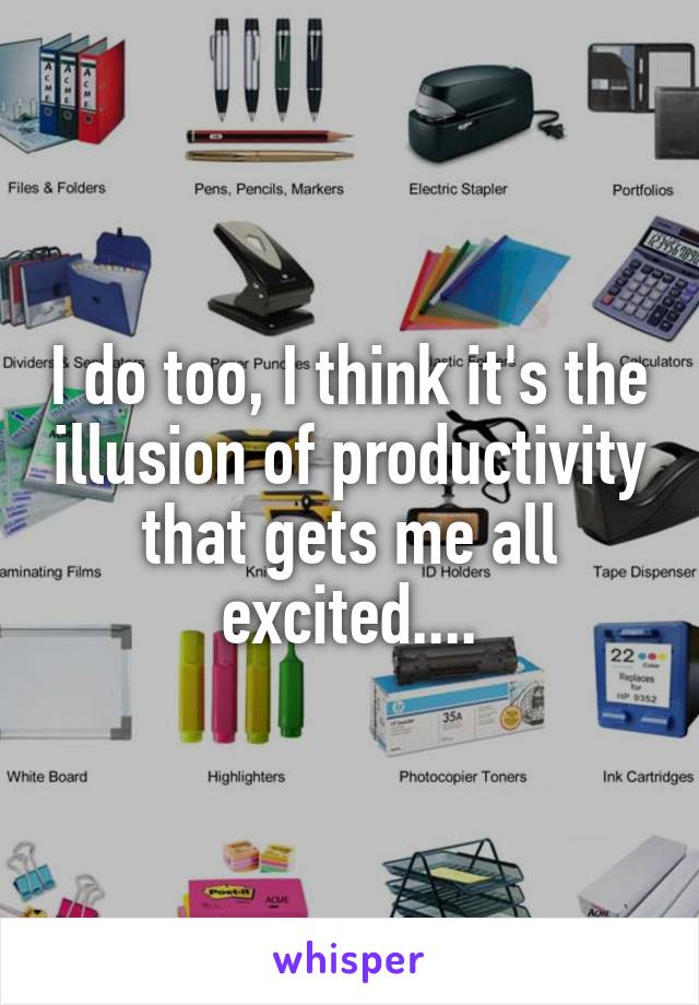 I do too, I think it's the illusion of productivity that gets me all excited....