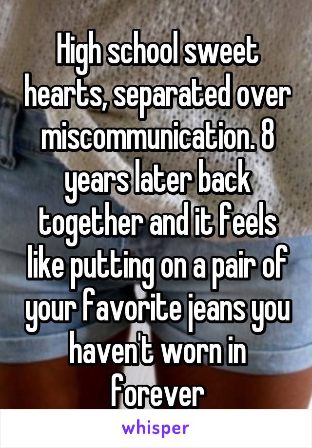 High school sweet hearts, separated over miscommunication. 8 years later back together and it feels like putting on a pair of your favorite jeans you haven't worn in forever