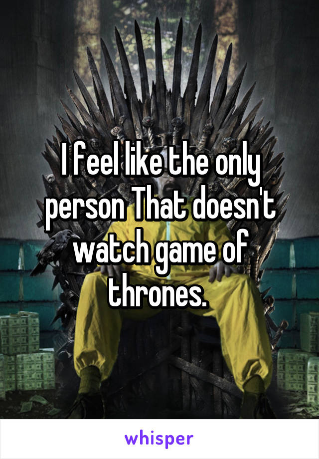 I feel like the only person That doesn't watch game of thrones. 