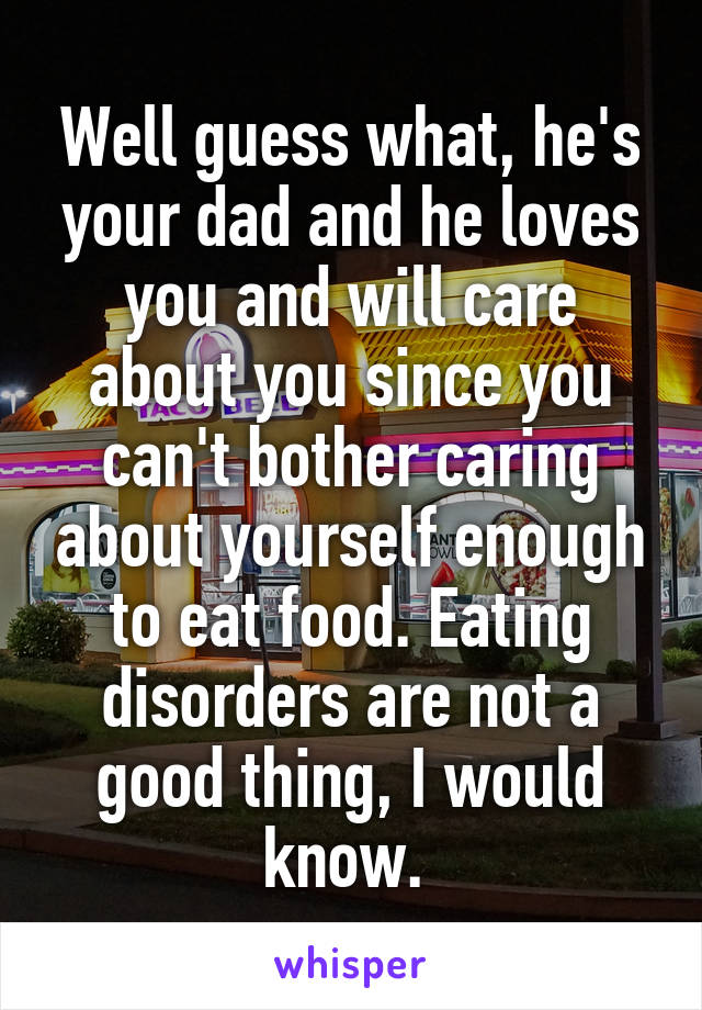 Well guess what, he's your dad and he loves you and will care about you since you can't bother caring about yourself enough to eat food. Eating disorders are not a good thing, I would know. 