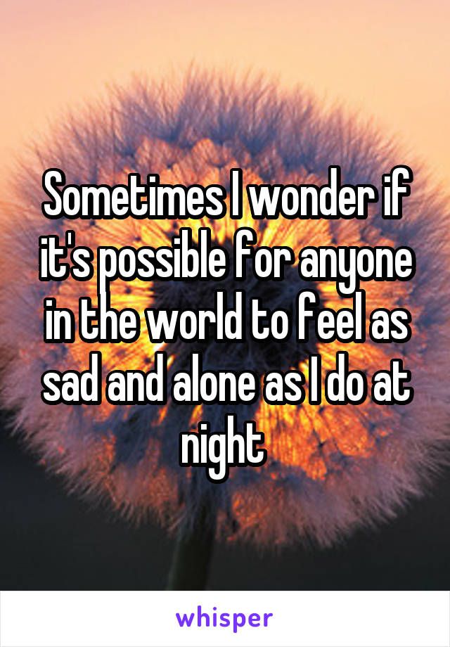 Sometimes I wonder if it's possible for anyone in the world to feel as sad and alone as I do at night 