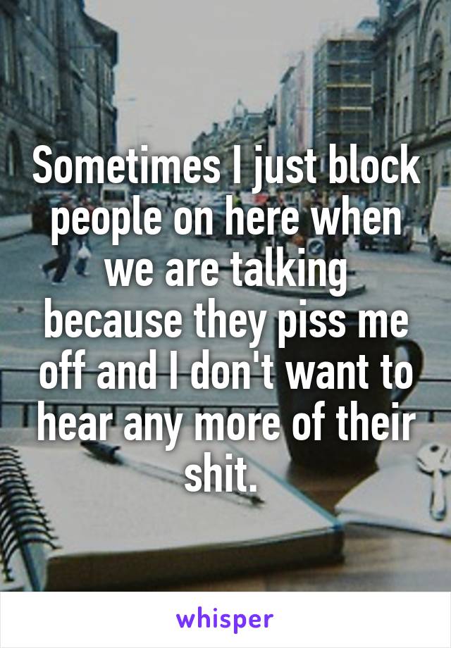 Sometimes I just block people on here when we are talking because they piss me off and I don't want to hear any more of their shit. 