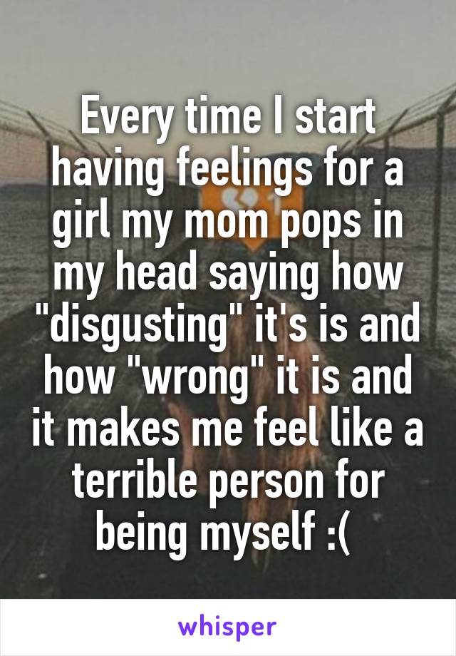 Every time I start having feelings for a girl my mom pops in my head saying how "disgusting" it's is and how "wrong" it is and it makes me feel like a terrible person for being myself :( 