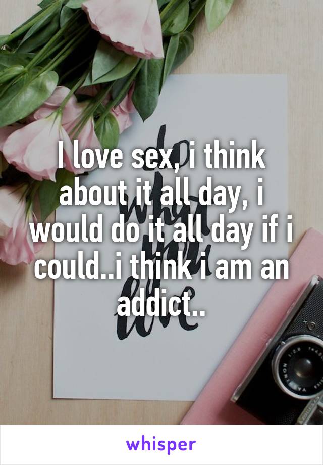 I love sex, i think about it all day, i would do it all day if i could..i think i am an addict..