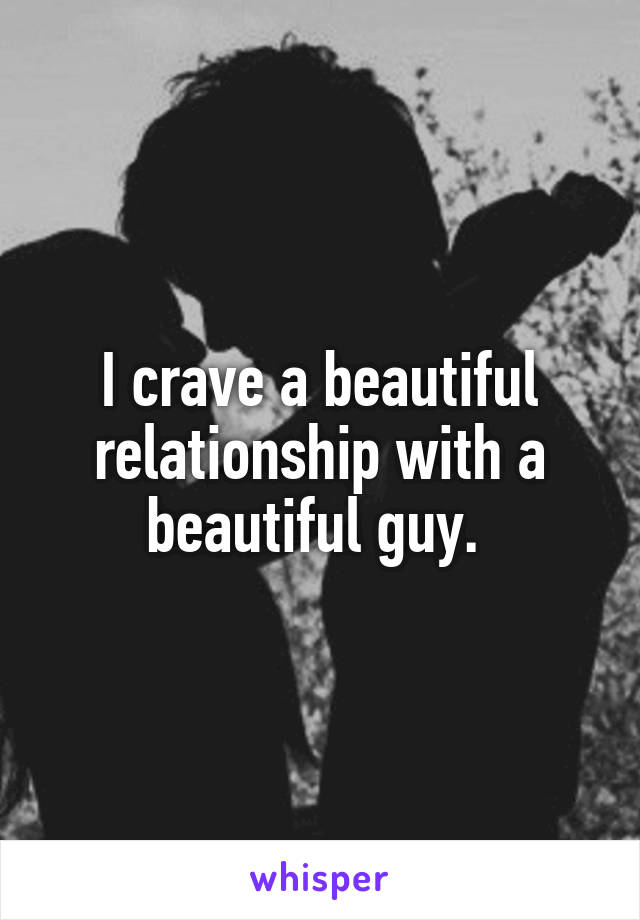 I crave a beautiful relationship with a beautiful guy. 