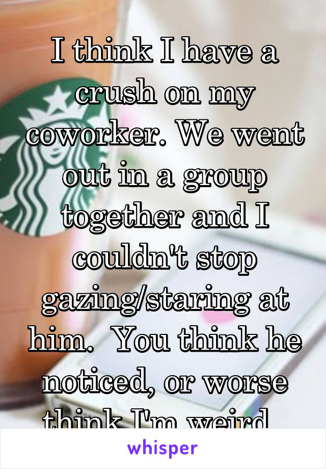 I think I have a crush on my coworker. We went out in a group together and I couldn't stop gazing/staring at him.  You think he noticed, or worse think I'm weird. 